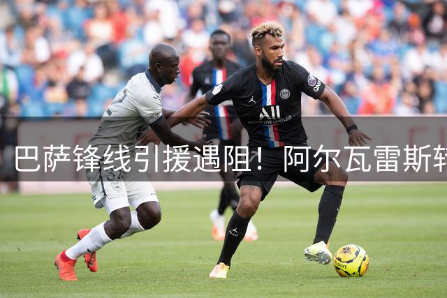 巴萨锋线引援遇阻！阿尔瓦雷斯转会僵局持续 备选方案已启动